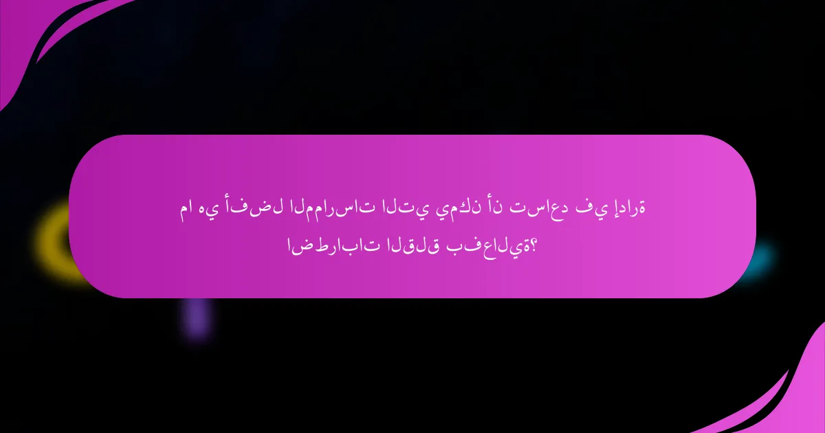 ما هي أفضل الممارسات التي يمكن أن تساعد في إدارة اضطرابات القلق بفعالية؟